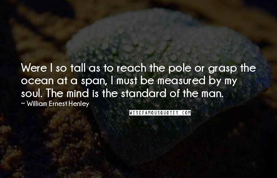 William Ernest Henley Quotes: Were I so tall as to reach the pole or grasp the ocean at a span, I must be measured by my soul. The mind is the standard of the man.