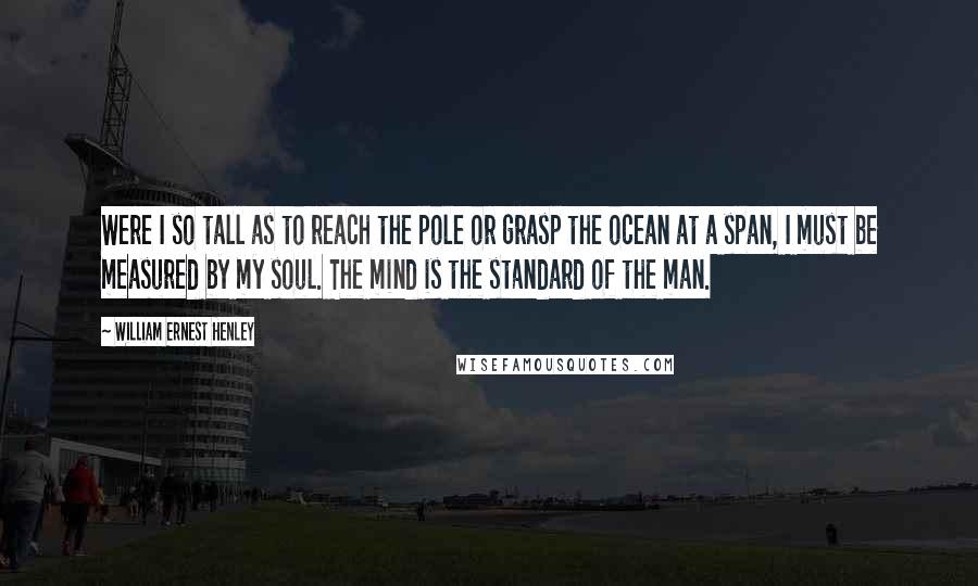 William Ernest Henley Quotes: Were I so tall as to reach the pole or grasp the ocean at a span, I must be measured by my soul. The mind is the standard of the man.