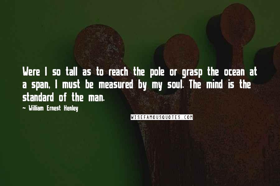 William Ernest Henley Quotes: Were I so tall as to reach the pole or grasp the ocean at a span, I must be measured by my soul. The mind is the standard of the man.