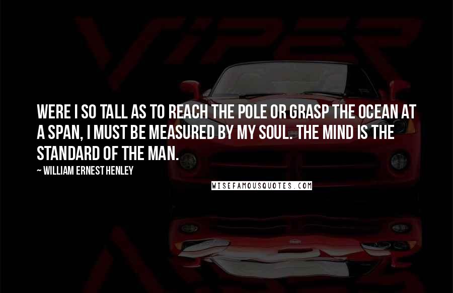 William Ernest Henley Quotes: Were I so tall as to reach the pole or grasp the ocean at a span, I must be measured by my soul. The mind is the standard of the man.