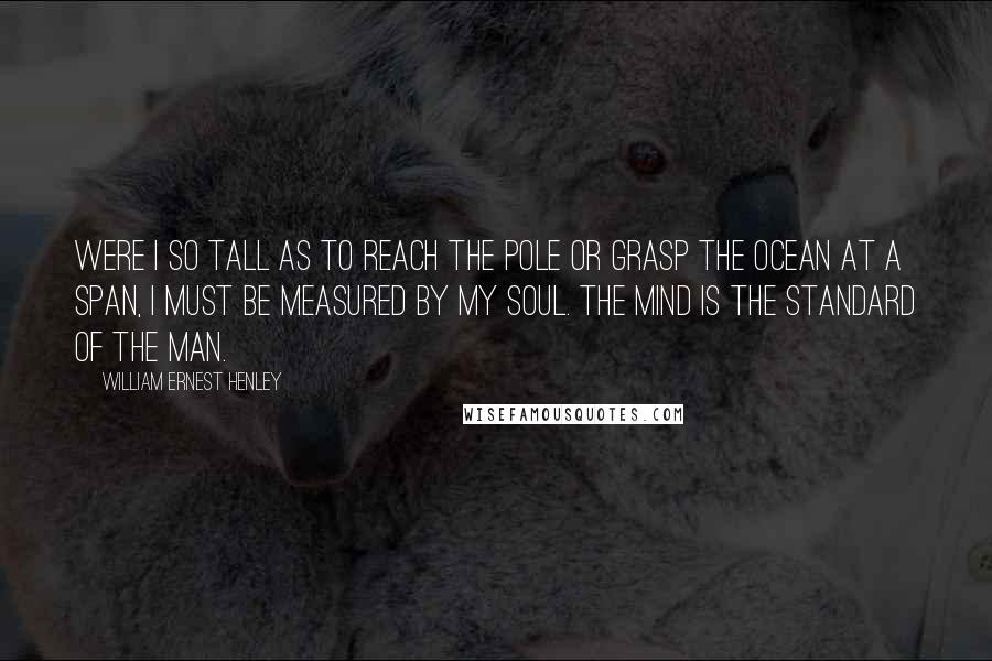 William Ernest Henley Quotes: Were I so tall as to reach the pole or grasp the ocean at a span, I must be measured by my soul. The mind is the standard of the man.
