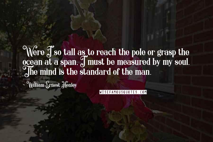 William Ernest Henley Quotes: Were I so tall as to reach the pole or grasp the ocean at a span, I must be measured by my soul. The mind is the standard of the man.
