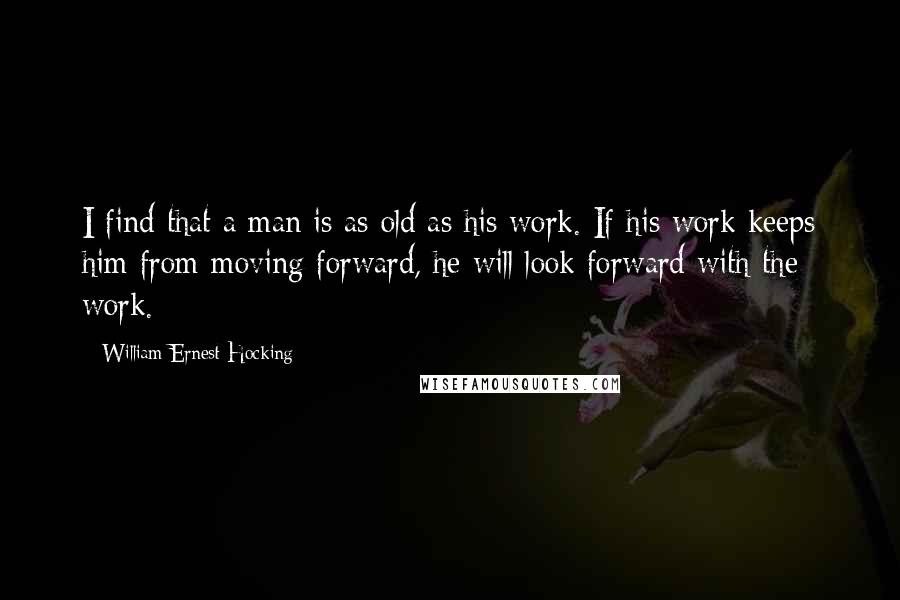 William Ernest Hocking Quotes: I find that a man is as old as his work. If his work keeps him from moving forward, he will look forward with the work.