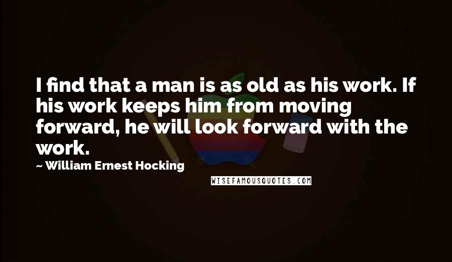 William Ernest Hocking Quotes: I find that a man is as old as his work. If his work keeps him from moving forward, he will look forward with the work.