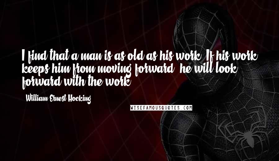 William Ernest Hocking Quotes: I find that a man is as old as his work. If his work keeps him from moving forward, he will look forward with the work.