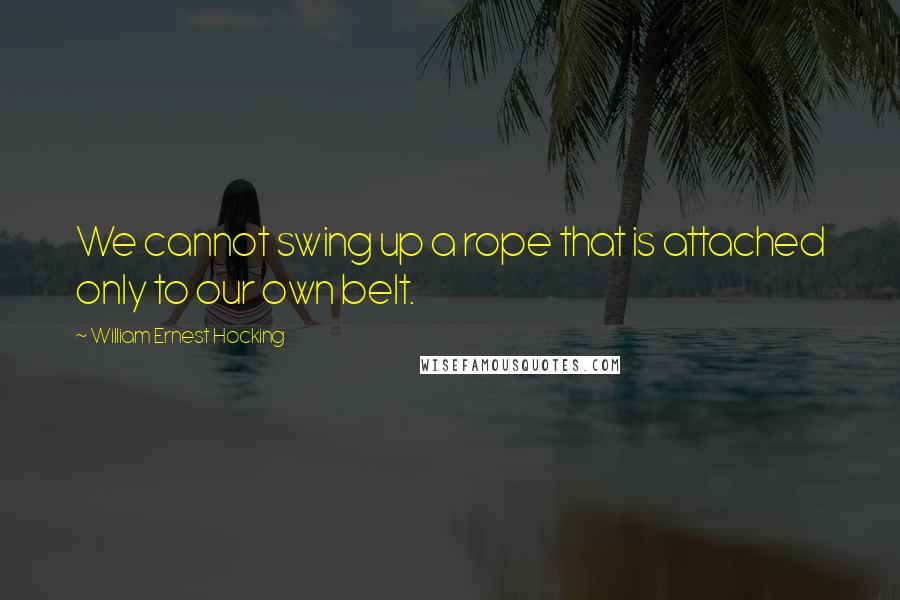 William Ernest Hocking Quotes: We cannot swing up a rope that is attached only to our own belt.