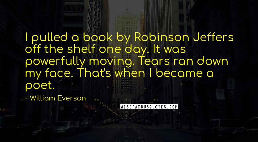 William Everson Quotes: I pulled a book by Robinson Jeffers off the shelf one day. It was powerfully moving. Tears ran down my face. That's when I became a poet.