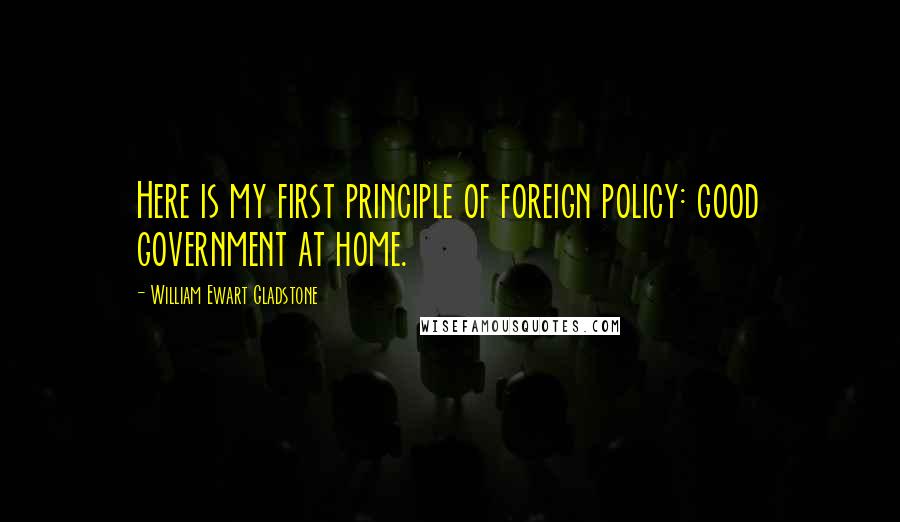 William Ewart Gladstone Quotes: Here is my first principle of foreign policy: good government at home.