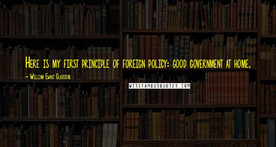 William Ewart Gladstone Quotes: Here is my first principle of foreign policy: good government at home.