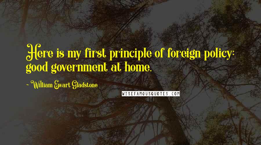 William Ewart Gladstone Quotes: Here is my first principle of foreign policy: good government at home.