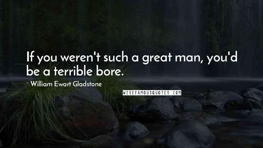 William Ewart Gladstone Quotes: If you weren't such a great man, you'd be a terrible bore.