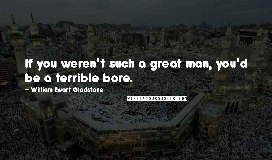 William Ewart Gladstone Quotes: If you weren't such a great man, you'd be a terrible bore.