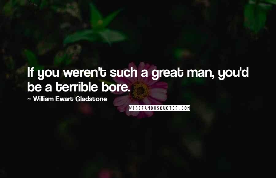 William Ewart Gladstone Quotes: If you weren't such a great man, you'd be a terrible bore.