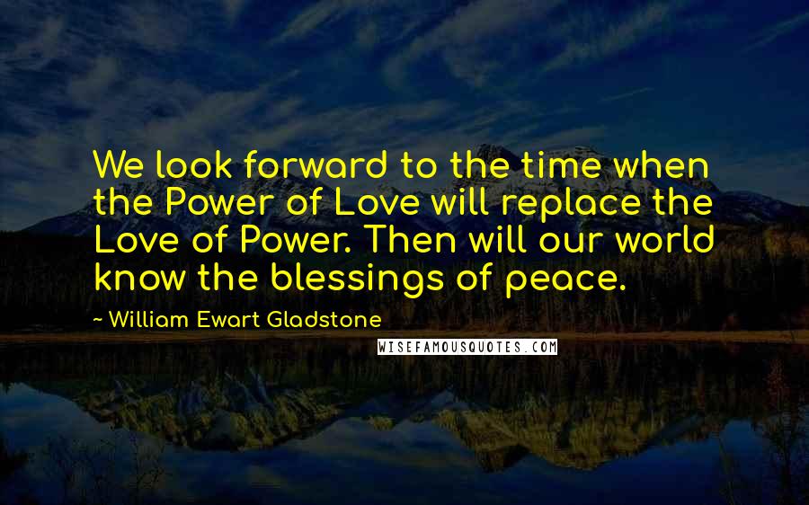 William Ewart Gladstone Quotes: We look forward to the time when the Power of Love will replace the Love of Power. Then will our world know the blessings of peace.