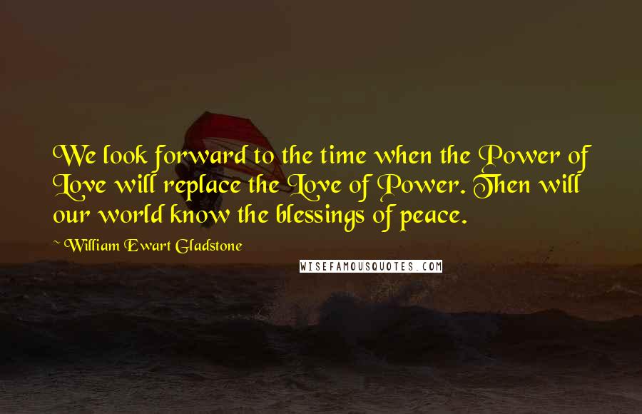 William Ewart Gladstone Quotes: We look forward to the time when the Power of Love will replace the Love of Power. Then will our world know the blessings of peace.