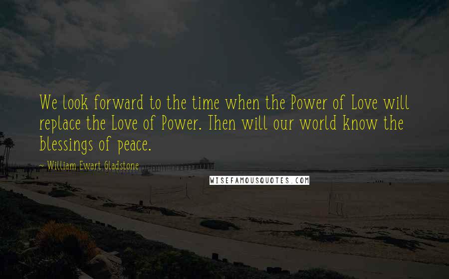 William Ewart Gladstone Quotes: We look forward to the time when the Power of Love will replace the Love of Power. Then will our world know the blessings of peace.