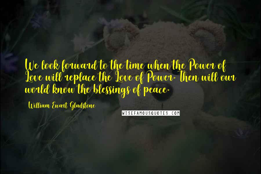 William Ewart Gladstone Quotes: We look forward to the time when the Power of Love will replace the Love of Power. Then will our world know the blessings of peace.
