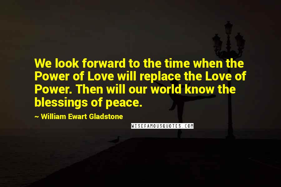 William Ewart Gladstone Quotes: We look forward to the time when the Power of Love will replace the Love of Power. Then will our world know the blessings of peace.