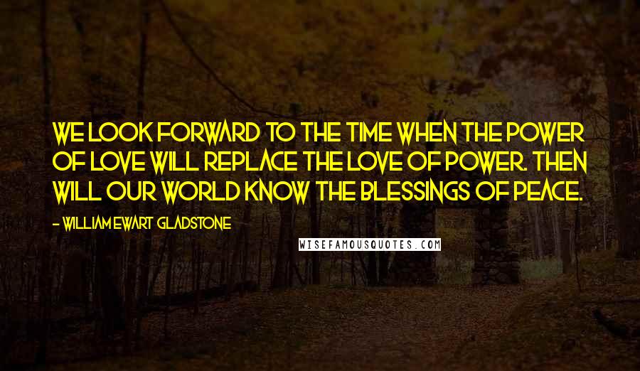 William Ewart Gladstone Quotes: We look forward to the time when the Power of Love will replace the Love of Power. Then will our world know the blessings of peace.