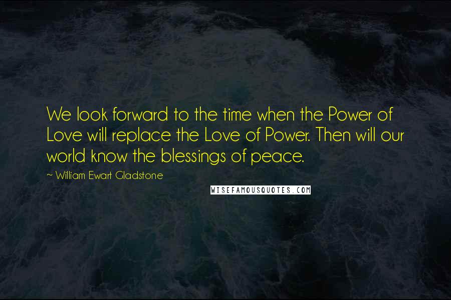 William Ewart Gladstone Quotes: We look forward to the time when the Power of Love will replace the Love of Power. Then will our world know the blessings of peace.