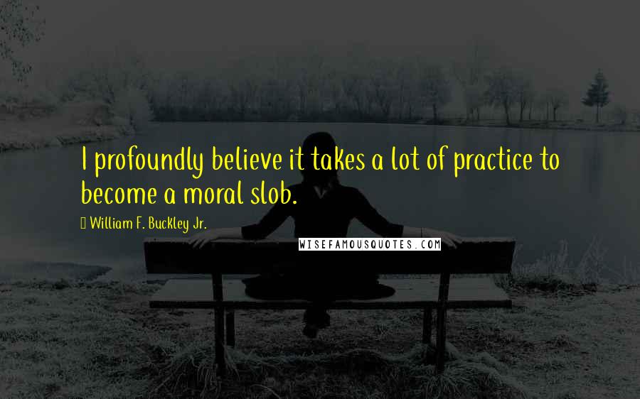 William F. Buckley Jr. Quotes: I profoundly believe it takes a lot of practice to become a moral slob.