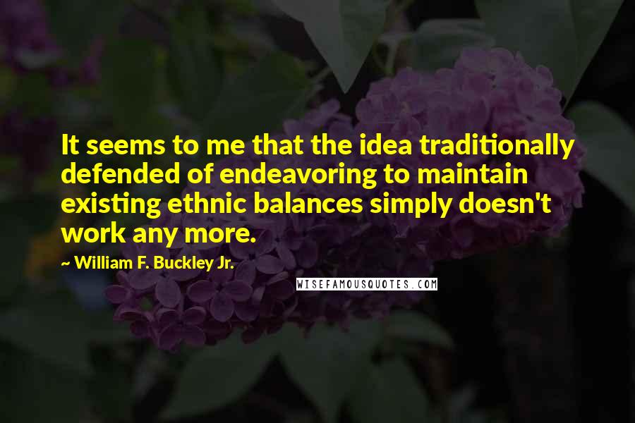 William F. Buckley Jr. Quotes: It seems to me that the idea traditionally defended of endeavoring to maintain existing ethnic balances simply doesn't work any more.