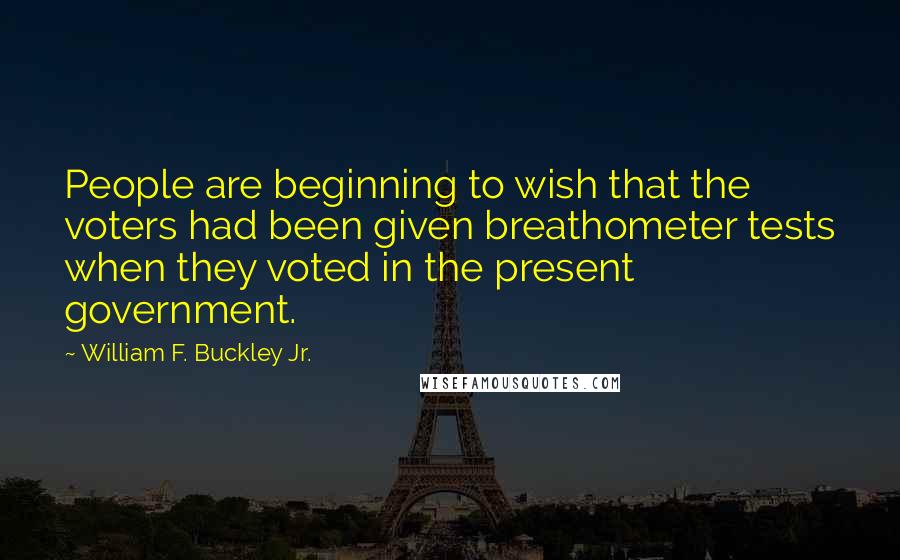 William F. Buckley Jr. Quotes: People are beginning to wish that the voters had been given breathometer tests when they voted in the present government.