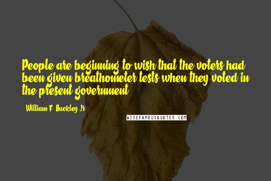 William F. Buckley Jr. Quotes: People are beginning to wish that the voters had been given breathometer tests when they voted in the present government.