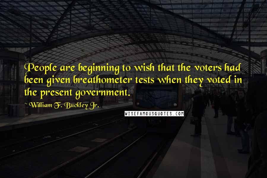 William F. Buckley Jr. Quotes: People are beginning to wish that the voters had been given breathometer tests when they voted in the present government.