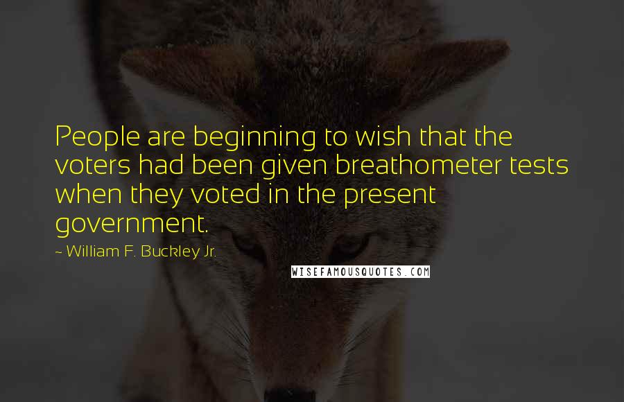 William F. Buckley Jr. Quotes: People are beginning to wish that the voters had been given breathometer tests when they voted in the present government.