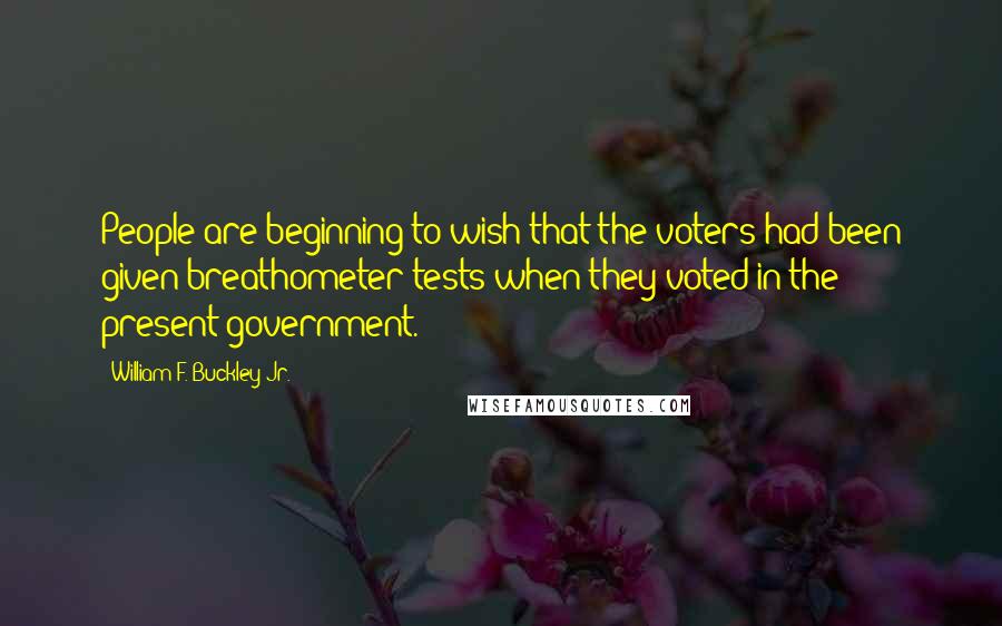 William F. Buckley Jr. Quotes: People are beginning to wish that the voters had been given breathometer tests when they voted in the present government.