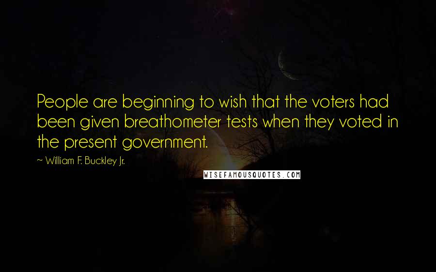 William F. Buckley Jr. Quotes: People are beginning to wish that the voters had been given breathometer tests when they voted in the present government.
