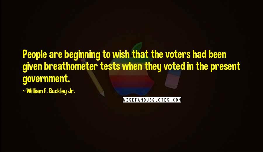 William F. Buckley Jr. Quotes: People are beginning to wish that the voters had been given breathometer tests when they voted in the present government.
