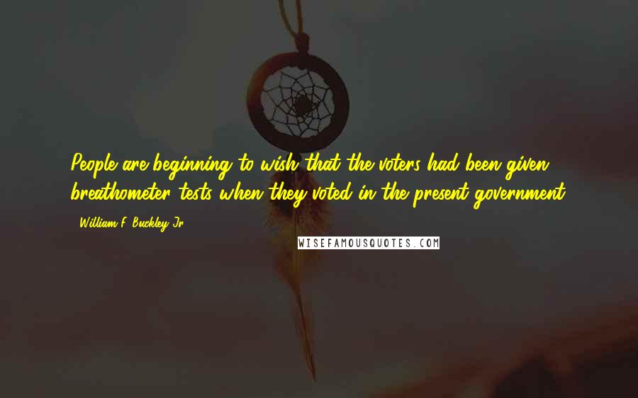 William F. Buckley Jr. Quotes: People are beginning to wish that the voters had been given breathometer tests when they voted in the present government.