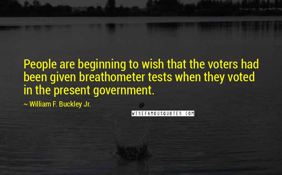 William F. Buckley Jr. Quotes: People are beginning to wish that the voters had been given breathometer tests when they voted in the present government.