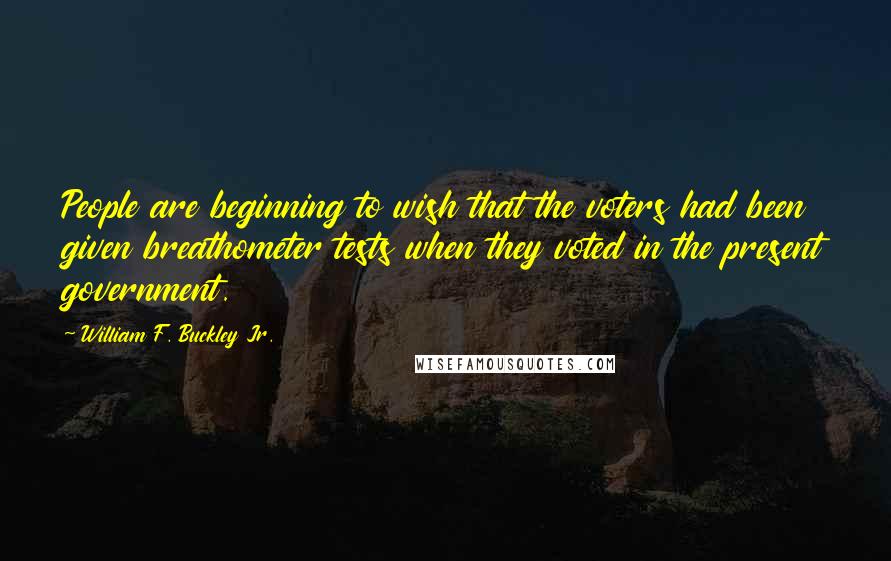 William F. Buckley Jr. Quotes: People are beginning to wish that the voters had been given breathometer tests when they voted in the present government.