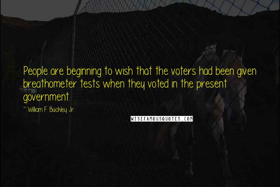 William F. Buckley Jr. Quotes: People are beginning to wish that the voters had been given breathometer tests when they voted in the present government.