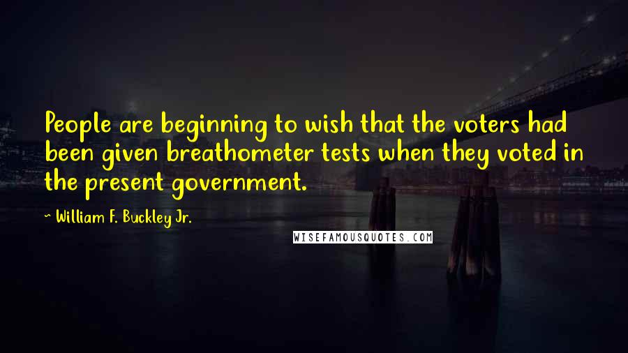 William F. Buckley Jr. Quotes: People are beginning to wish that the voters had been given breathometer tests when they voted in the present government.