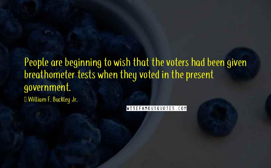 William F. Buckley Jr. Quotes: People are beginning to wish that the voters had been given breathometer tests when they voted in the present government.