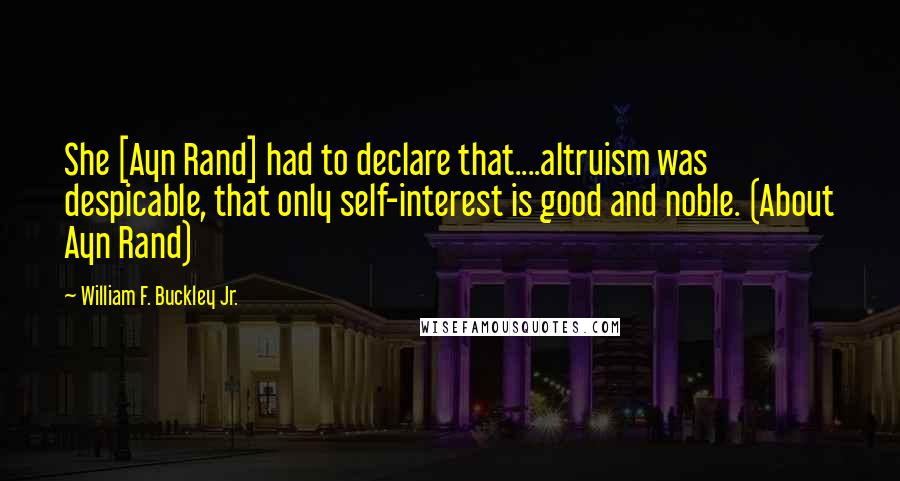 William F. Buckley Jr. Quotes: She [Ayn Rand] had to declare that....altruism was despicable, that only self-interest is good and noble. (About Ayn Rand)