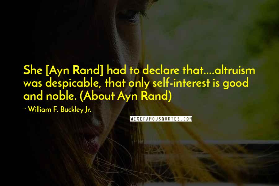 William F. Buckley Jr. Quotes: She [Ayn Rand] had to declare that....altruism was despicable, that only self-interest is good and noble. (About Ayn Rand)