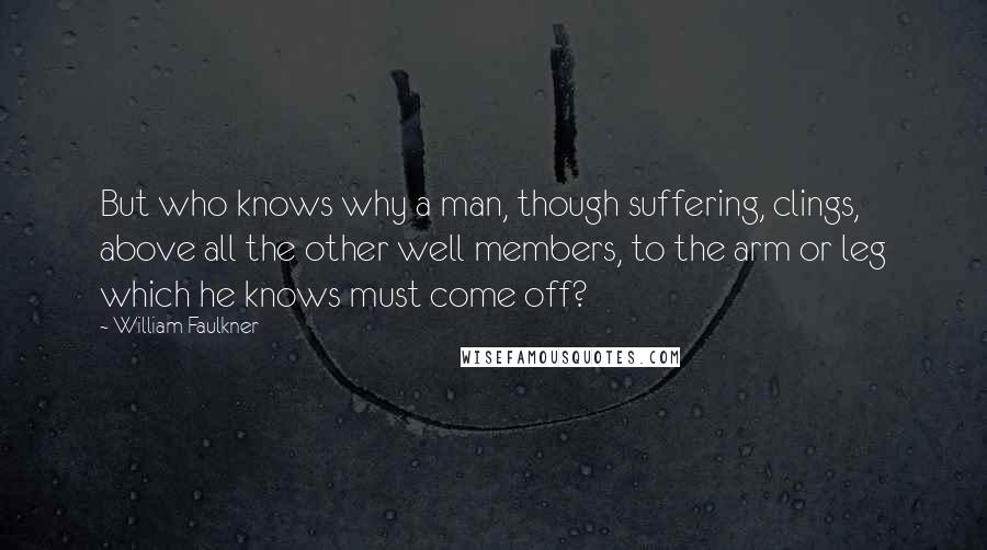 William Faulkner Quotes: But who knows why a man, though suffering, clings, above all the other well members, to the arm or leg which he knows must come off?