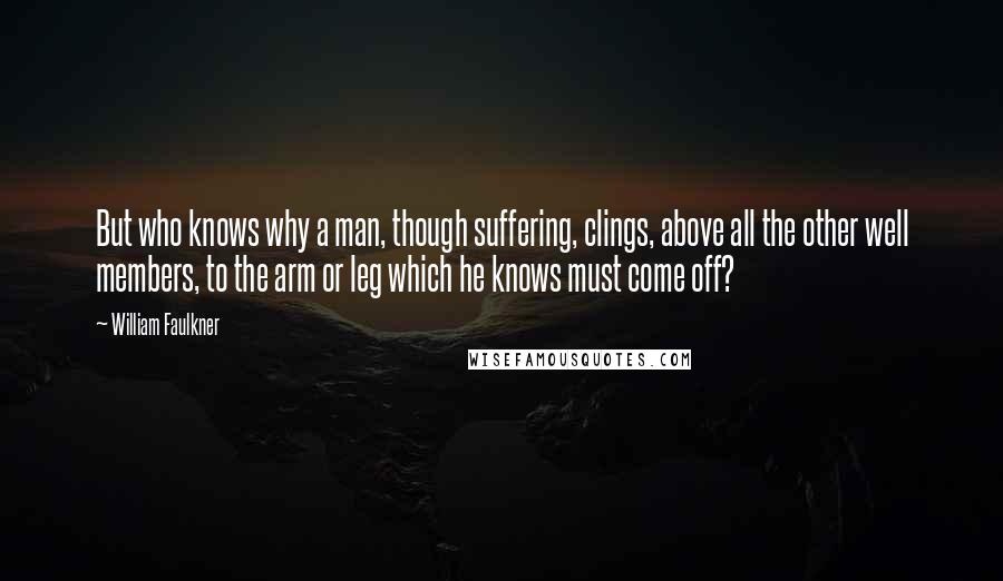 William Faulkner Quotes: But who knows why a man, though suffering, clings, above all the other well members, to the arm or leg which he knows must come off?