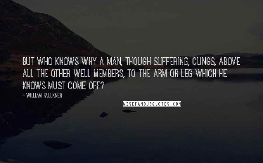 William Faulkner Quotes: But who knows why a man, though suffering, clings, above all the other well members, to the arm or leg which he knows must come off?