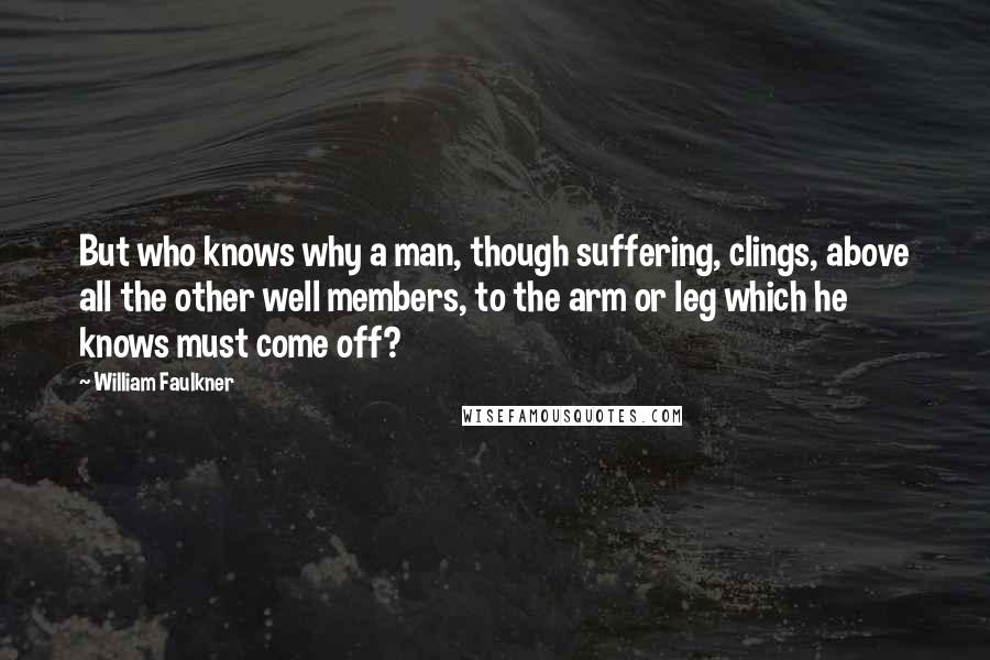 William Faulkner Quotes: But who knows why a man, though suffering, clings, above all the other well members, to the arm or leg which he knows must come off?