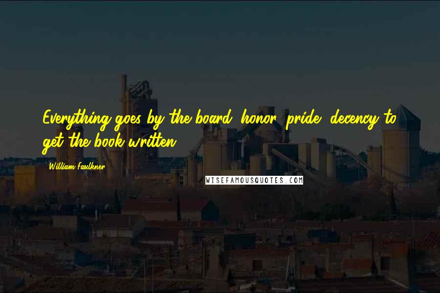 William Faulkner Quotes: Everything goes by the board: honor, pride, decency to get the book written.