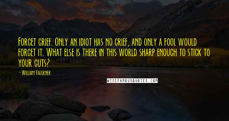 William Faulkner Quotes: Forget grief. Only an idiot has no grief, and only a fool would forget it. What else is there in this world sharp enough to stick to your guts?