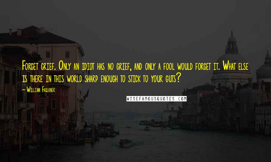 William Faulkner Quotes: Forget grief. Only an idiot has no grief, and only a fool would forget it. What else is there in this world sharp enough to stick to your guts?