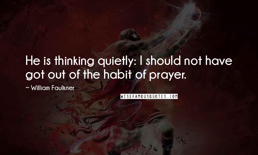 William Faulkner Quotes: He is thinking quietly: I should not have got out of the habit of prayer.