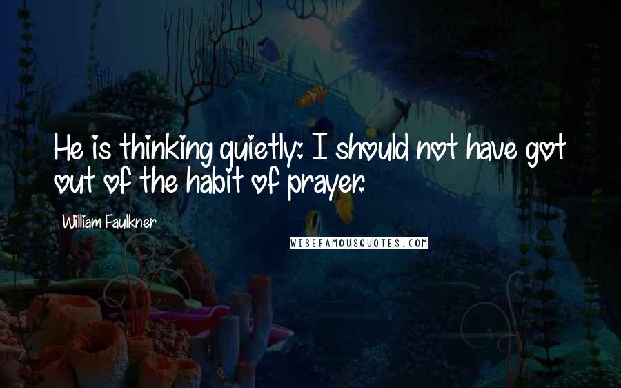 William Faulkner Quotes: He is thinking quietly: I should not have got out of the habit of prayer.